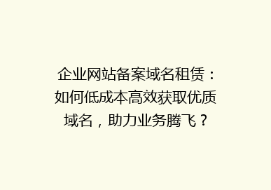 企业网站备案域名租赁：如何低成本高效获取优质域名，助力业务腾飞？