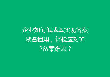 企业如何低成本实现备案域名租用，轻松应对ICP备案难题？