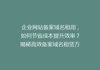 企业网站备案域名租用，如何节省成本提升效率？揭秘高效备案域名租赁方案！