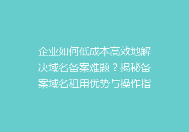 企业如何低成本高效地解决域名备案难题？揭秘备案域名租用优势与操作指南