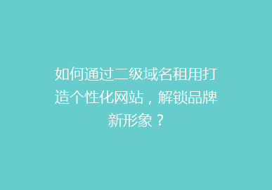 如何通过二级域名租用打造个性化网站，解锁品牌新形象？
