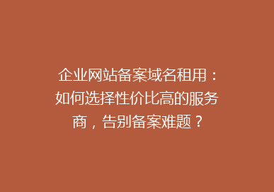 企业网站备案域名租用：如何选择性价比高的服务商，告别备案难题？