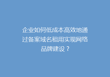 企业如何低成本高效地通过备案域名租用实现网络品牌建设？