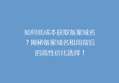 如何低成本获取备案域名？揭秘备案域名租用背后的高性价比选择！