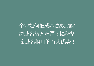 企业如何低成本高效地解决域名备案难题？揭秘备案域名租用的五大优势！