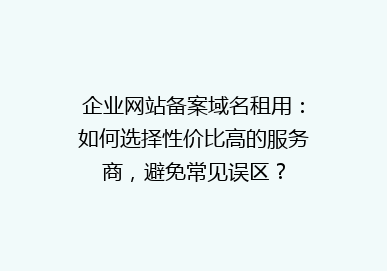 企业网站备案域名租用：如何选择性价比高的服务商，避免常见误区？
