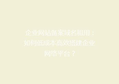 企业网站备案域名租用：如何低成本高效搭建企业网络平台？