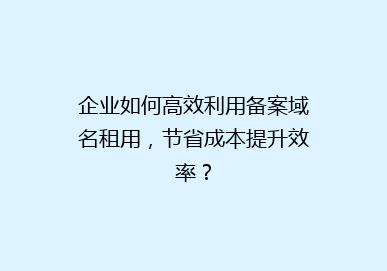企业如何高效利用备案域名租用，节省成本提升效率？