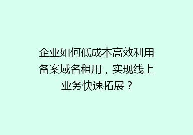 企业如何低成本高效利用备案域名租用，实现线上业务快速拓展？