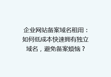 企业网站备案域名租用：如何低成本快速拥有独立域名，避免备案烦恼？