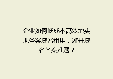企业如何低成本高效地实现备案域名租用，避开域名备案难题？