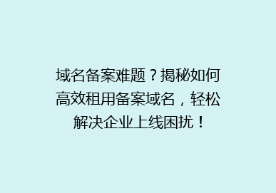域名备案难题？揭秘如何高效租用备案域名，轻松解决企业上线困扰！