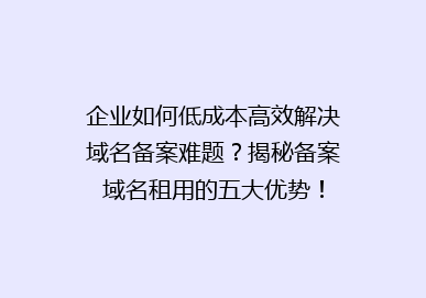 企业如何低成本高效解决域名备案难题？揭秘备案域名租用的五大优势！