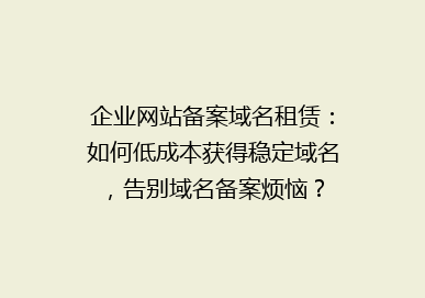 企业网站备案域名租赁：如何低成本获得稳定域名，告别域名备案烦恼？