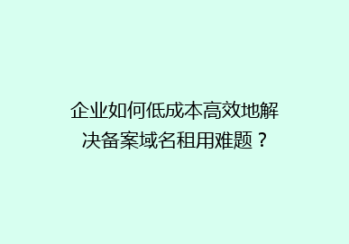 企业如何低成本高效地解决备案域名租用难题？