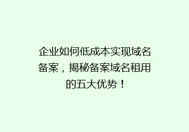企业如何低成本实现域名备案，揭秘备案域名租用的五大优势！