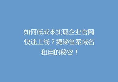 如何低成本实现企业官网快速上线？揭秘备案域名租用的秘密！