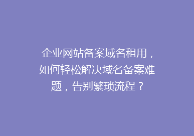 企业网站备案域名租用，如何轻松解决域名备案难题，告别繁琐流程？