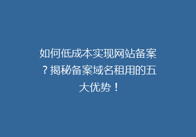如何低成本实现网站备案？揭秘备案域名租用的五大优势！