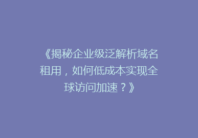 《揭秘企业级泛解析域名租用，如何低成本实现全球访问加速？》