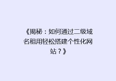 《揭秘：如何通过二级域名租用轻松搭建个性化网站？》