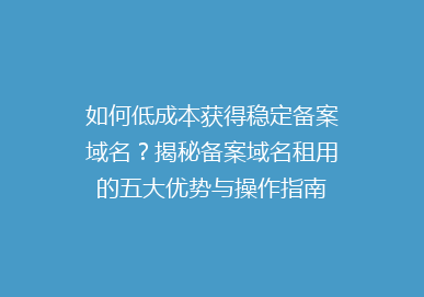 如何低成本获得稳定备案域名？揭秘备案域名租用的五大优势与操作指南