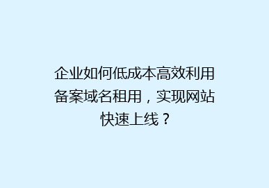 企业如何低成本高效利用备案域名租用，实现网站快速上线？