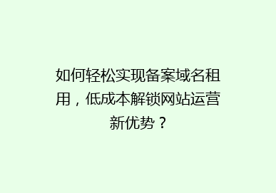 如何轻松实现备案域名租用，低成本解锁网站运营新优势？