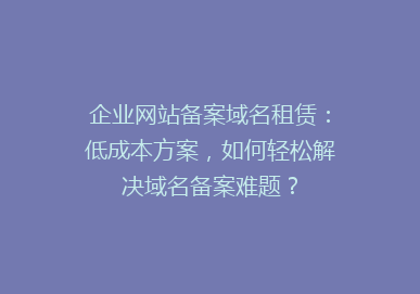 企业网站备案域名租赁：低成本方案，如何轻松解决域名备案难题？