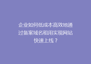 企业如何低成本高效地通过备案域名租用实现网站快速上线？