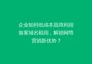 企业如何低成本高效利用备案域名租用，解锁网络营销新优势？