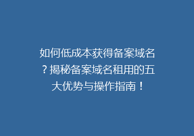 如何低成本获得备案域名？揭秘备案域名租用的五大优势与操作指南！