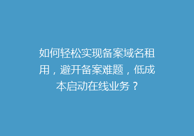 如何轻松实现备案域名租用，避开备案难题，低成本启动在线业务？