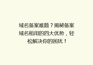 域名备案难题？揭秘备案域名租用的四大优势，轻松解决你的困扰！