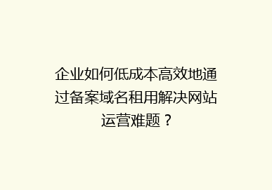 企业如何低成本高效地通过备案域名租用解决网站运营难题？