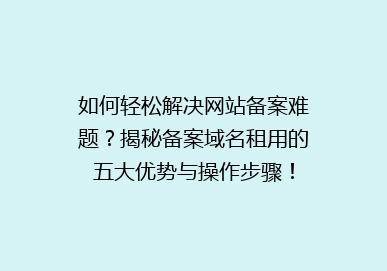 如何轻松解决网站备案难题？揭秘备案域名租用的五大优势与操作步骤！