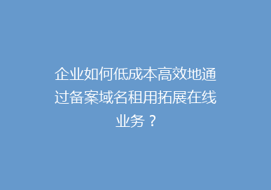 企业如何低成本高效地通过备案域名租用拓展在线业务？