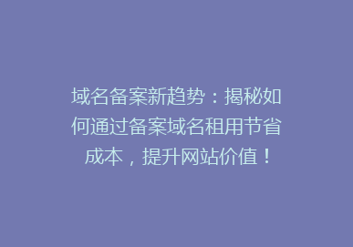 域名备案新趋势：揭秘如何通过备案域名租用节省成本，提升网站价值！