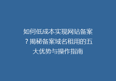 如何低成本实现网站备案？揭秘备案域名租用的五大优势与操作指南