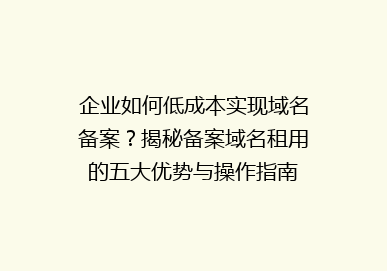 企业如何低成本实现域名备案？揭秘备案域名租用的五大优势与操作指南