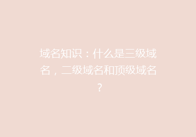 域名知识：什么是三级域名，二级域名和顶级域名？
