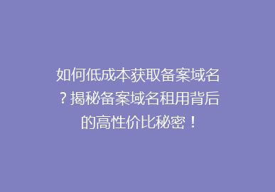 如何低成本获取备案域名？揭秘备案域名租用背后的高性价比秘密！