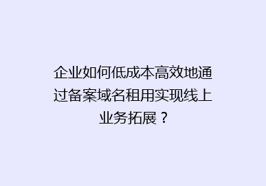 企业如何低成本高效地通过备案域名租用实现线上业务拓展？