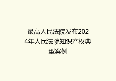 最高人民法院发布2024年人民法院知识产权典型案例