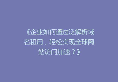 《企业如何通过泛解析域名租用，轻松实现全球网站访问加速？》