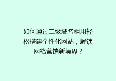 如何通过二级域名租用轻松搭建个性化网站，解锁网络营销新境界？