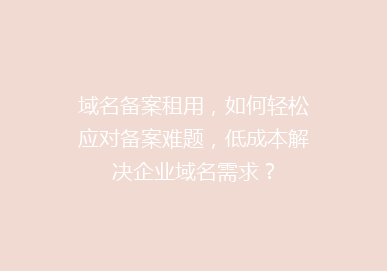 域名备案租用，如何轻松应对备案难题，低成本解决企业域名需求？