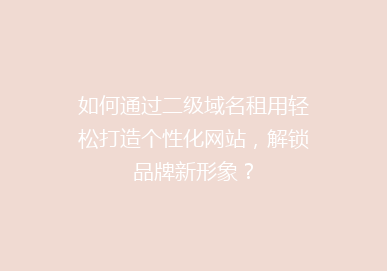 如何通过二级域名租用轻松打造个性化网站，解锁品牌新形象？