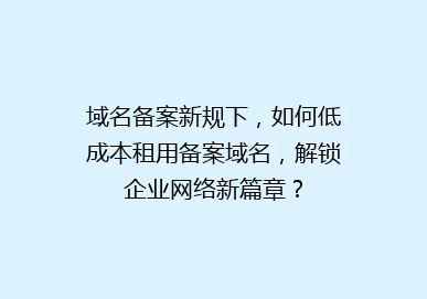 域名备案新规下，如何低成本租用备案域名，解锁企业网络新篇章？