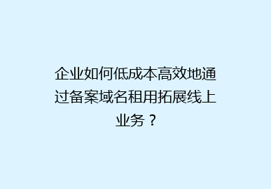 企业如何低成本高效地通过备案域名租用拓展线上业务？